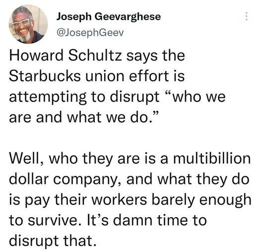 Joseph Geevarghese Yy JosephGeev Howard Schultz says the Starbucks union effort is attempting to disrupt who we are and what we do Well who they are is a multibillion dollar company and what they do is pay their workers barely enough to survive Its damn time to disrupt that