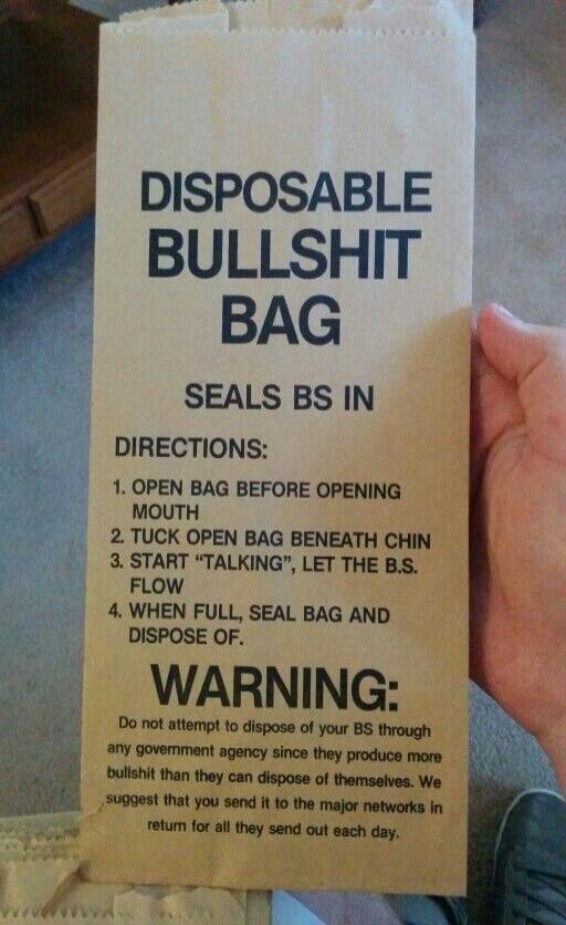 DISPOSABLE BULLSHIT BAG SEALS BS IN DIRECTIONS 1 OPEN BAG BEFORE OPENING MOUTH 2 TUCK OPEN BAG BENEATH CHIN 3 START TALKING LET THE BS FLOW 4 WHEN FULL SEAL BAG AND DISPOSE OF WARNING Do not attempt to disposa of your BS through a0y govemment agency since they produce more bulshit than they can dispose of themseives We 5uggest that you send it 10 the major networks in ey etum for allthey send out 