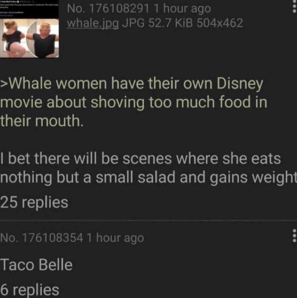 No 176108291 1 hour ago m whalejpg JPG 527 KiB 504x462 A WUE R LR R GIE T RO L 5 movie about shoving too much food in their mouth bet there will be scenes where she eats nothing but a small salad and gains weight 25 replies No 176108354 1 hour ago Taco Belle 6 replies