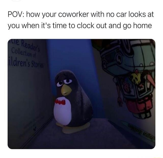 POV how your coworker with no car looks at you when its time to clock out and go home