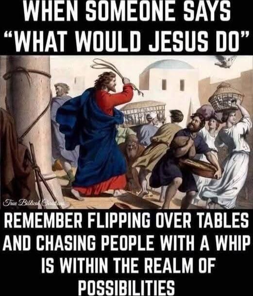 WHEN SOMEONE SAYS “WHAT WOULD JESUS DO”
REMEMBER FLIPPING OVER TABLES AND CHASING PEOPLE WITH A WHIP IS WITHIN THE REALM OF POSSIBILITIES