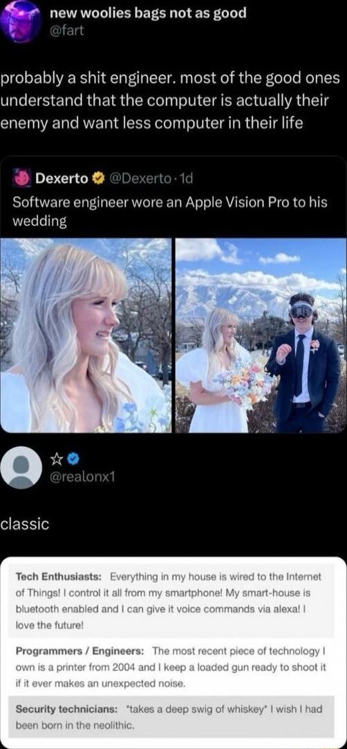 new woolies bags not as good
@fart
probably a shit engineer. most of the good ones understand that the computer is actually their enemy and want less computer in their life

Dexerto ✦ @Dexerto - 1d
Software engineer wore an Apple Vision Pro to his wedding

[image collage of a bride with a wedding dress and a groom wearing a headset]

@realonx1 - cl