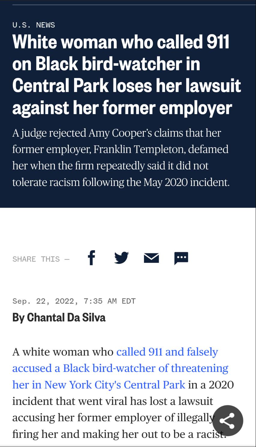 US NEWS White woman who called 911 on Black bird watcher in Central Park loses her lawsuit against her former employer A judg ted Amy ns that her former employer Franklin Templeton defamed her when the firm repeatedly said it did not toler m following the May 2020 incid f vxm Sep 22 2022 735 AM EDT By Chantal Da Silva A white woman who jork Ci o in a 2020 incident that went viral has lost a lawsui