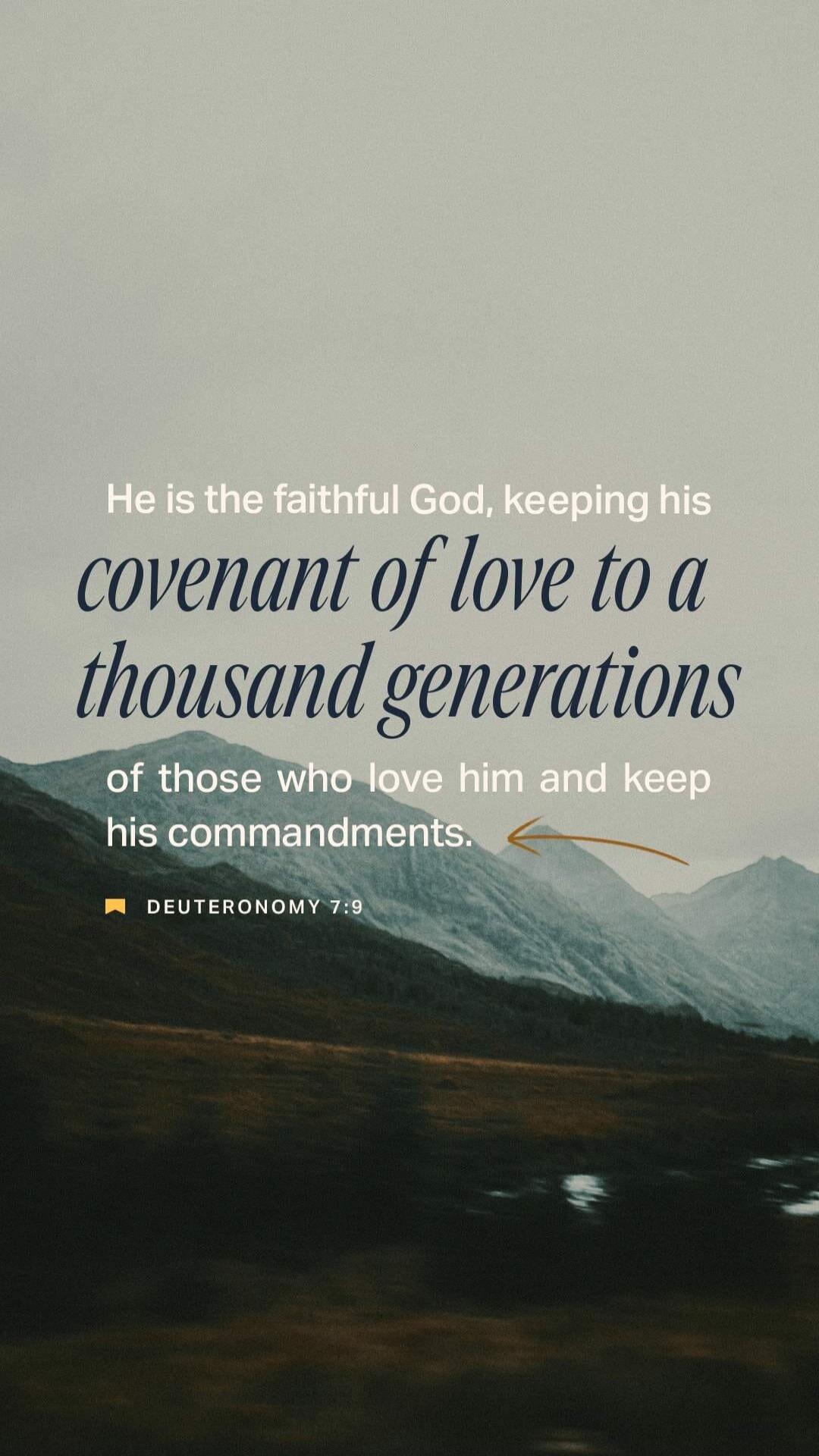 He is the faithful God, keeping his covenant of love to a thousand generations of those who love him and keep his commandments. DEUTERONOMY 7:9