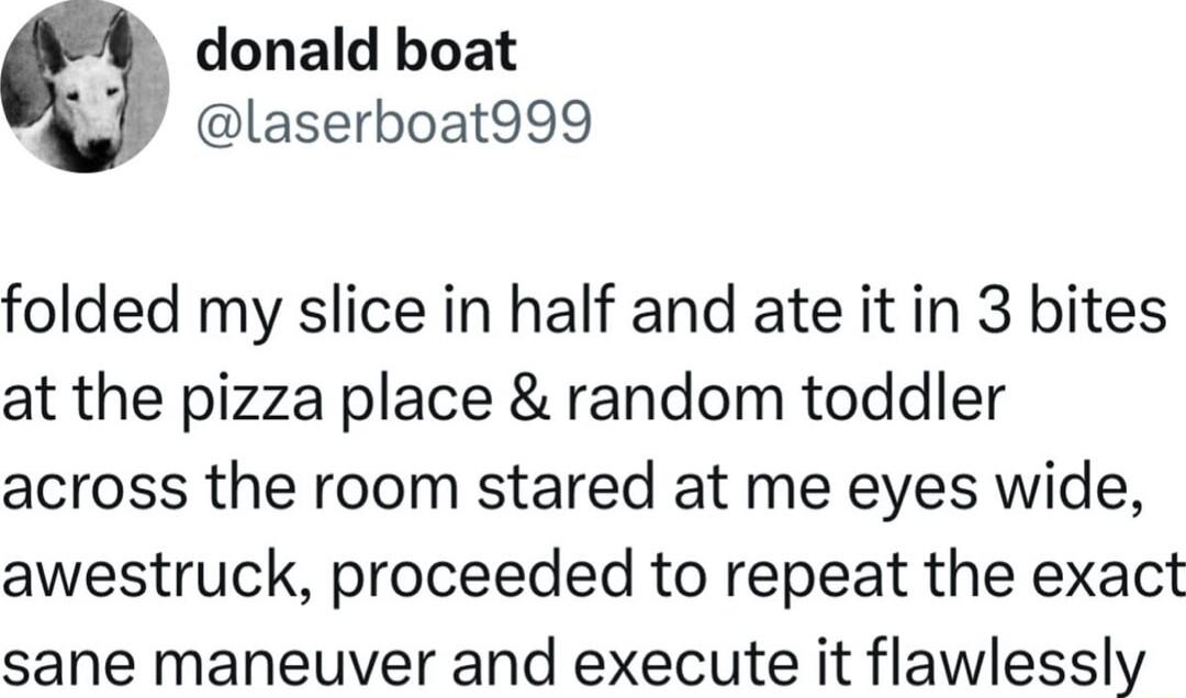 donald boat laserboat999 folded my slice in half and ate it in 3 bites at the pizza place random toddler across the room stared at me eyes wide awestruck proceeded to repeat the exact sane maneuver and execute it flawlessly