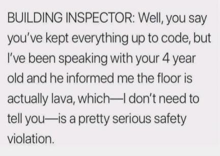 BUILDING INSPECTOR: Well, you say you've kept everything up to code, but I've been speaking with your 4 year old and he informed me the floor is actually lava, which—I don't need to tell you—is a pretty serious safety violation.