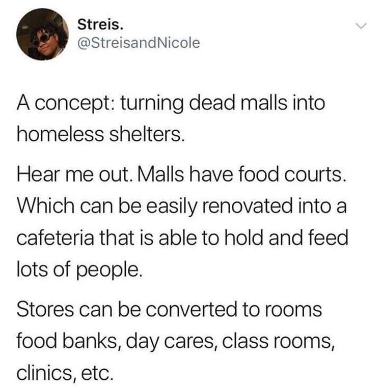 Streis StreisandNicole A concept turning dead malls into homeless shelters Hear me out Malls have food courts Which can be easily renovated into a cafeteria that is able to hold and feed lots of people Stores can be converted to rooms food banks day cares class rooms clinics etc