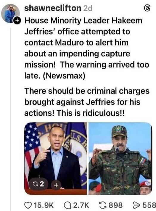 House Minority Leader Hakeem Jeffries’ office attempted to contact Maduro to alert him about an impending capture mission! The warning arrived too late. (Newsmax) There should be criminal charges brought against Jeffries for his actions! This is ridiculous!!