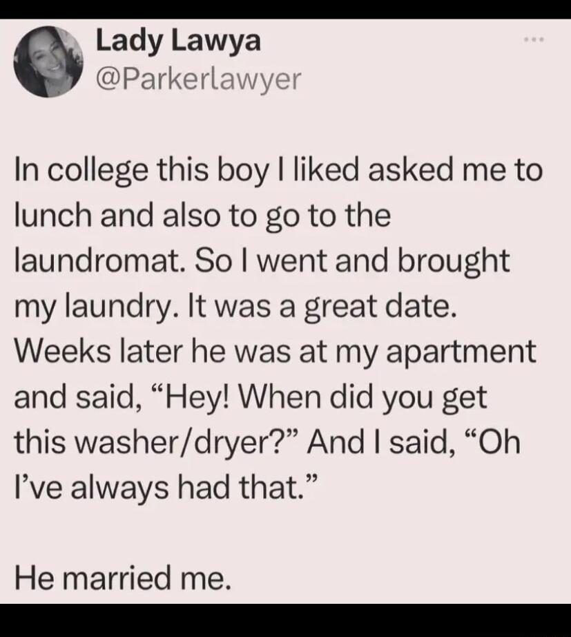 Lady Lawya Parkerlawye In college this boy liked asked me to lunch and also to go to the laundromat So went and brought my laundry It was a great date Weeks later he was at my apartment and said Hey When did you get this washerdryer And said Oh Ive always had that He married me