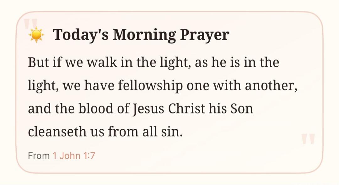 Today's Morning Prayer But if we walk in the light, as he is in the light, we have fellowship one with another, and the blood of Jesus Christ his Son cleanseth us from all sin. From 1 John 1:7