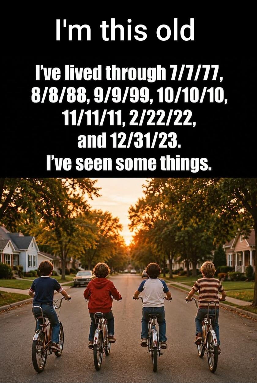 I'm this old. I've lived through 7/7/77, 8/8/88, 9/9/99, 10/10/10, 11/11/11, 2/22/22, and 12/31/23. I've seen some things.