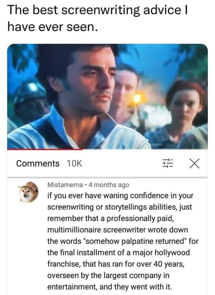 The best screenwriting advice have ever seen Comments 10K X Mistamema 4 months ago if you ever have waning confidence in your screenwriting or storytellings abilities just remember that a professionally paid multimillionaire screenwriter wrote down the words somehow palpatine returned for the final installment of a major hollywood franchise that has ran for over 40 years overseen by the largest co