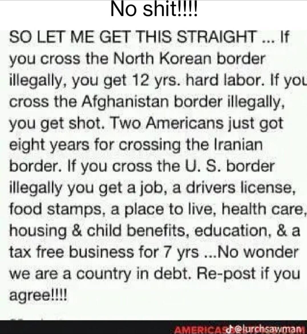 No shit!!!!\nSO LET ME GET THIS STRAIGHT ... If you cross the North Korean border illegally, you get 12 yrs. hard labor. If you cross the Afghanistan border illegally, you get shot. Two Americans just got eight years for crossing the Iranian border. If you cross the U. S. border illegally you get a job, a drivers license, food stamps, a place to li