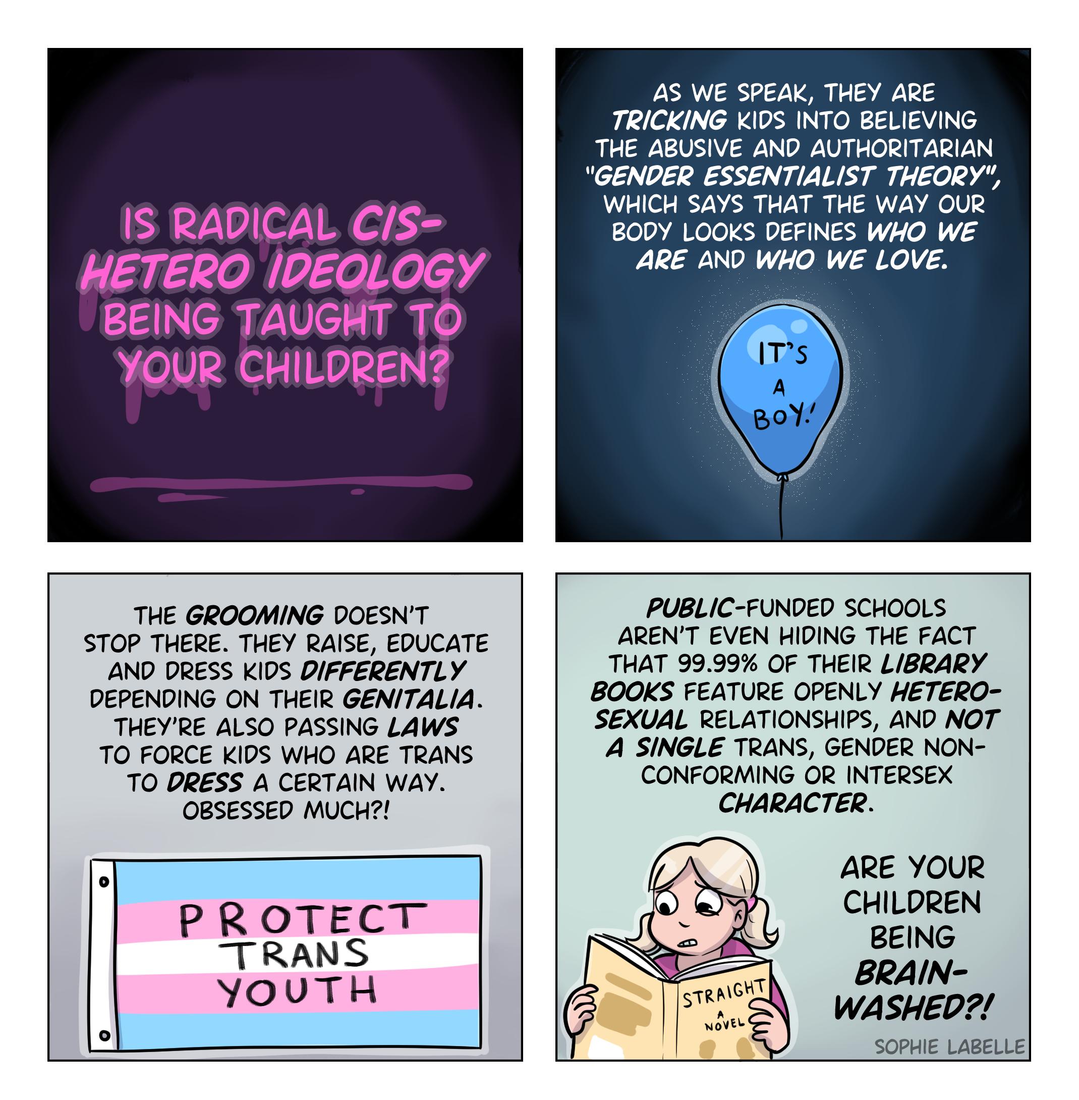 IS RADICAL Cs HETERO IDEQLOGY BEING TAUGHT TO YOUR CHILDREN 45 W SPEA THEY ARE TRICKING KIDS INTO BELIEVI THE ABUSIVE AND AUTHORITARIAN GENDER ESSENTIALIST THEORY WHICH SAYS THAT THE WAY OUR 0DY LOOKS DEFINES WHO WE ARE 2ND WHO WE LOVE THE GROOMING DOESNT STOP THERE THEY BAISE EDUCATE AND ORESS KIDS DIFFERENTLY DEPENDING ON THEIR GENITALIA THEYRE ALSO PASSING LAWS TO FORCE KIDS WHO ARE TRANS T0 DR