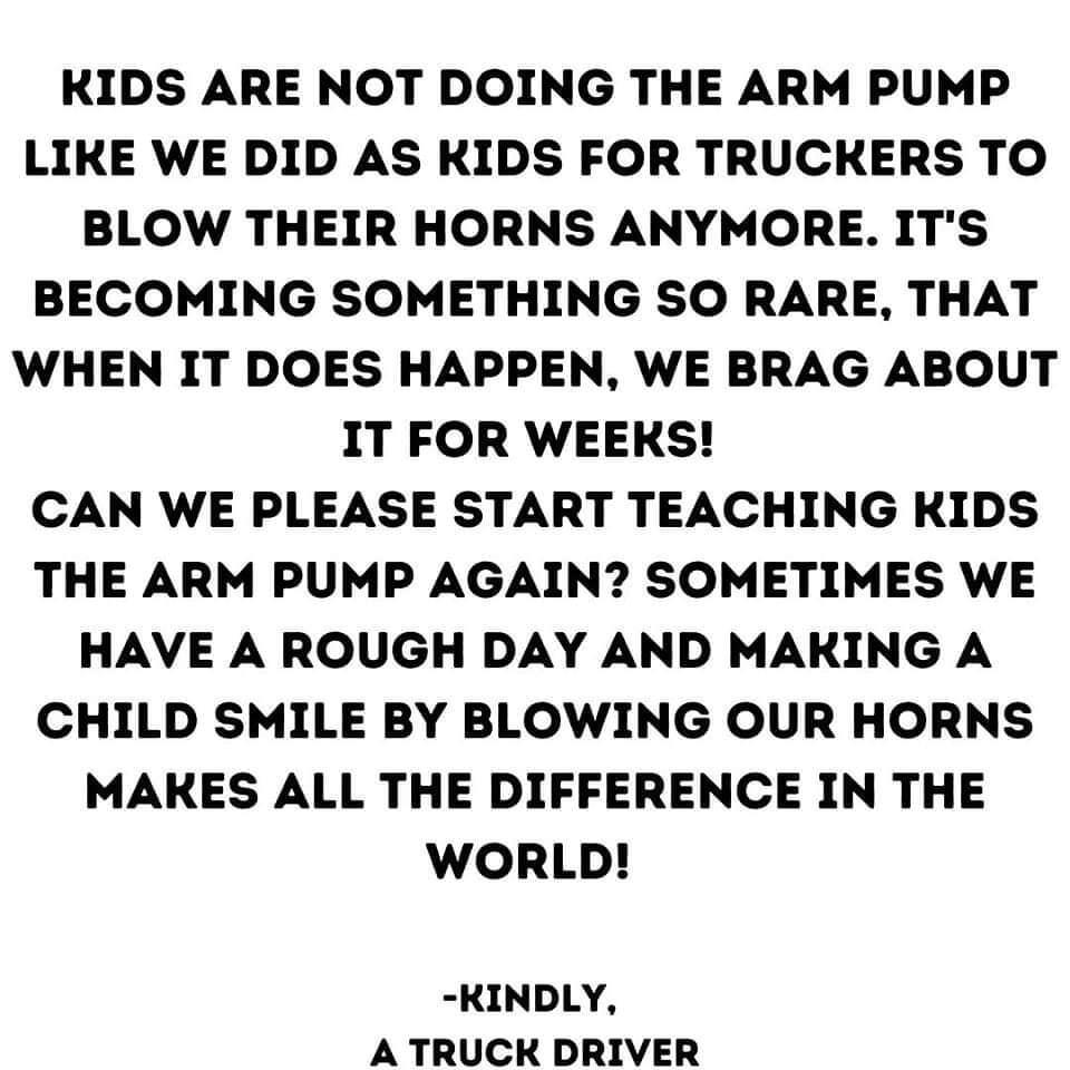 KIDS ARE NOT DOING THE ARM PUMP LIKE WE DID AS KIDS FOR TRUCKERS TO BLOW THEIR HORNS ANYMORE ITS BECOMING SOMETHING SO RARE THAT WHEN IT DOES HAPPEN WE BRAG ABOUT IT FOR WEEKS CAN WE PLEASE START TEACHING KIDS THE ARM PUMP AGAIN SOMETIMES WE HAVE A ROUGH DAY AND MAKING A CHILD SMILE BY BLOWING OUR HORNS MAKES ALL THE DIFFERENCE IN THE WORLD KINDLY A TRUCK DRIVER