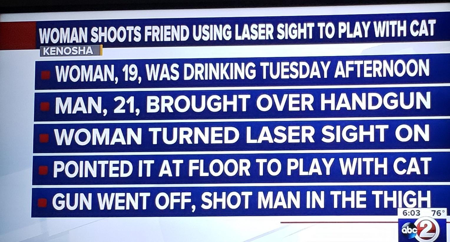 WOMAN SHOOTS FRIEND USING LASER SIGHT TO PLAY WITH CAT KENOSHA WOMAN 19 WAS DRINKING TUESDAY AFTERNOON MAN 21 BROUGHT OVER HANDGUN WOMAN TURNED LASER SIGHT ON POINTED IT AT FLOOR TO PLAY WITH CAT GUN WENT OFF SHOT MAN IN THE TH 603 76