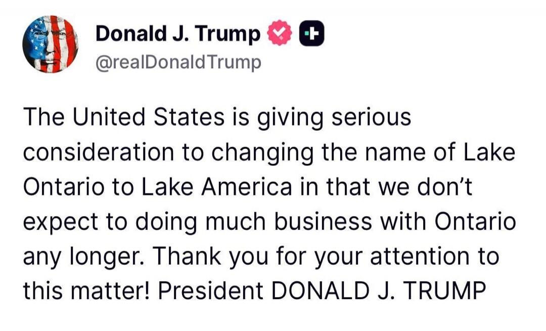 Donald J. Trump @realDonaldTrump The United States is giving serious consideration to changing the name of Lake Ontario to Lake America in that we don't expect to doing much business with Ontario any longer. Thank you for your attention to this matter! President DONALD J. TRUMP