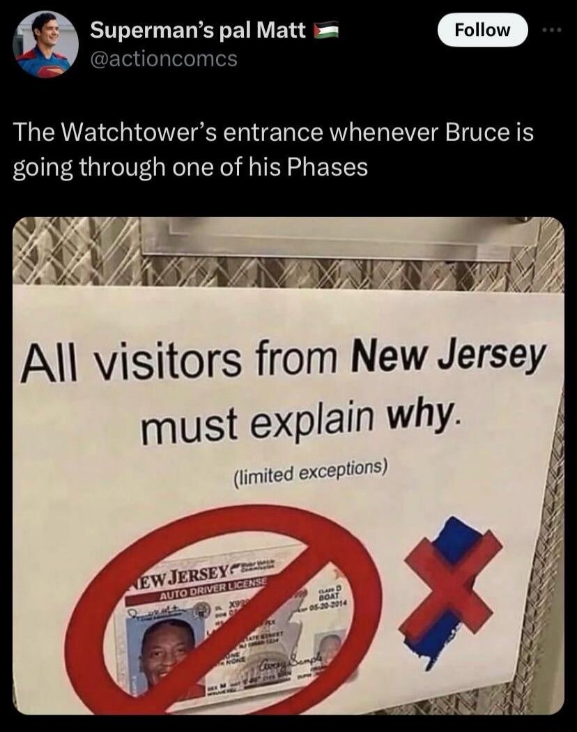 Superman's pal Matt @actioncomcs The Watchtower's entrance whenever Bruce is going through one of his Phases. Sign on the door reads: All visitors from New Jersey must explain why. (limited exceptions). Below the text, there's a New Jersey auto driver license with a red 'no' symbol over it, and a red 'X' over a map of New Jersey.