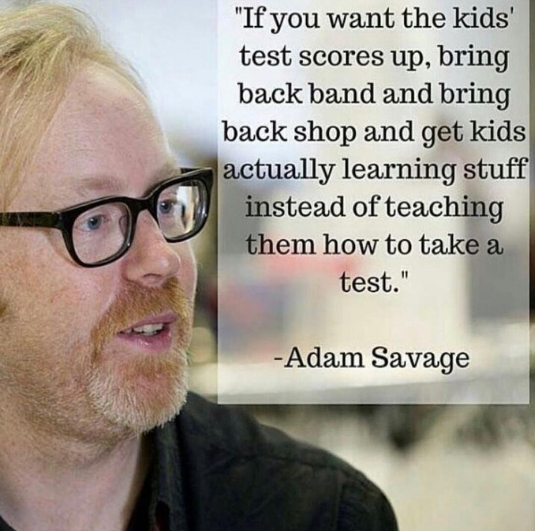 If you want the kids 7 test scores up bring back band and bring back shop and get kids actually learning stuff instead of teaching them how to takea test Adam Savage