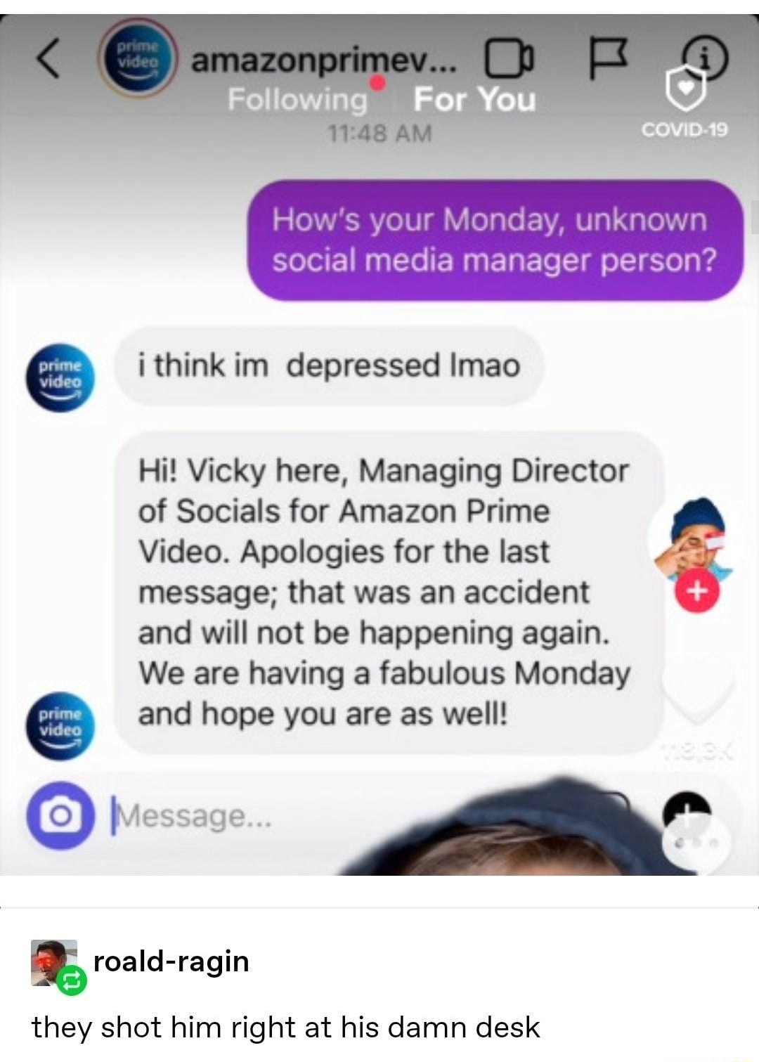 HO X r social media manager person i think im depressed Imao Hi Vicky here Managing Director of Socials for Amazon Prime Video Apologies for the last message that was an accident and will not be happening again We are having a fabulous Monday and hope you are as well roald ragin they shot him right at his damn desk