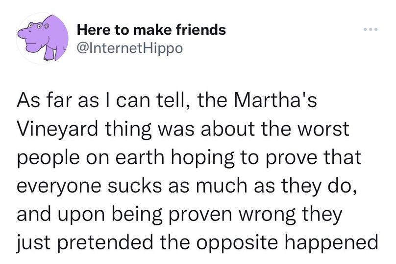 Here to make friends InternetHippo As far as can tell the Marthas Vineyard thing was about the worst people on earth hoping to prove that everyone sucks as much as they do and upon being proven wrong they just pretended the opposite happened
