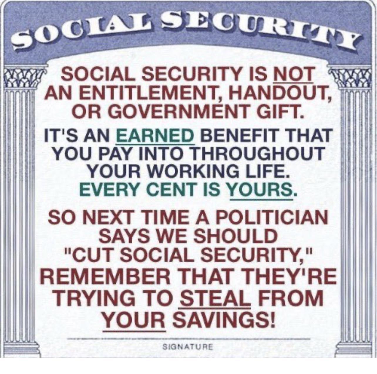 SOCIAL SECURITY IS NOT AN ENTITLEMENT HANDOUT OR GOVERNMENT GIFT ITS AN EARNED BENEFIT THAT YOU PAY INTO THROUGHOUT l YOUR WORKING LIFE i E EVERY CENT IS YOURS SO NEXT TIME A POLITICIAN SAYS WE SHOULD CUT SOCIAL SECURITY REMEMBER THAT THEYRE TRYING TO STEAL FROM YOUR SAVINGS i SGNATURE