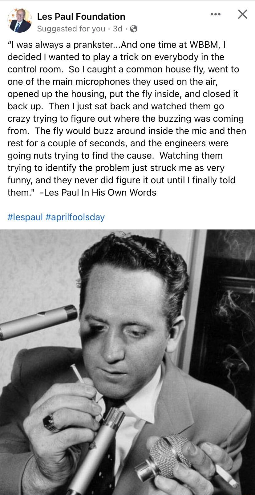 Les Paul Foundation e X Suggested for you 3d I was always a pranksterAnd one time at WBBM decided wanted to play a trick on everybody in the control room So caught a common house fly went to one of the main microphones they used on the air opened up the housing put the fly inside and closed it back up Then just sat back and watched them go crazy trying to figure out where the buzzing was coming fr