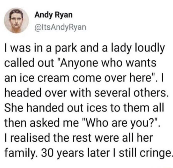 Andy Ryan ItsAndyRyan was in a park and a lady loudly called out Anyone who wants an ice cream come over here headed over with several others She handed out ices to them all then asked me Who are you realised the rest were all her family 30 years later still cringe