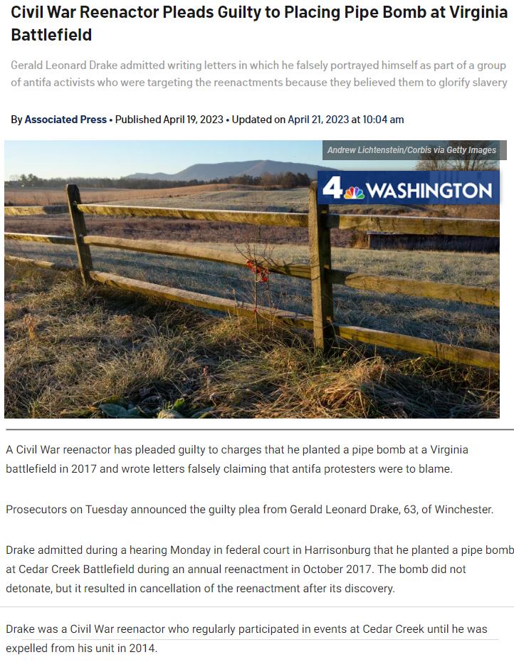 Civil War Reenactor Pleads Guilty to Placing Pipe Bomb at Virginia Battlefield By Associated Press Publshed Api T 2023 Updatsdon Apr 21 20232 1004 m A vl War renactorhas pleaded guly 1o charges that he planted a pipe bomb at a Virgiia batlfield i 2017 and wrot leters flsely claiming that anfa protesters were o blame Prosectors o Tuesday announced the guity plea from Gerald Leonard Dake 63 of Winch