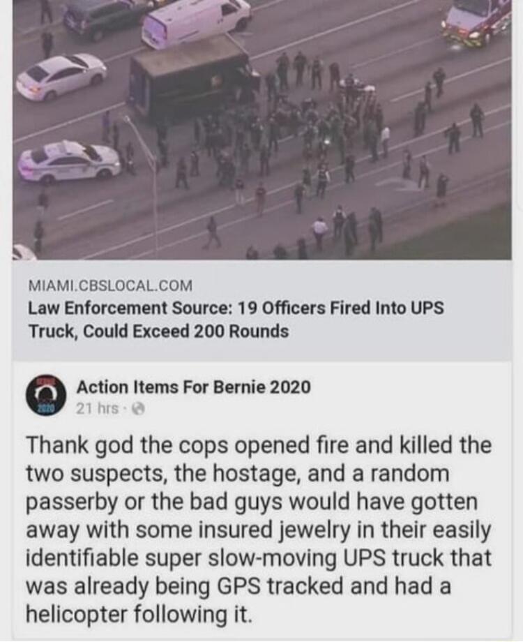 MIAMICBSLOCALCOM Law Enforcement Source 19 Officers Fired Into UPS Truck Could Exceed 200 Rounds o Action Items For Bernie 2020 Thank god the cops opened fire and killed the two suspects the hostage and a random passerby or the bad guys would have gotten away with some insured jewelry in their easily identifiable super slow moving UPS truck that was already being GPS tracked and had a helicopter f