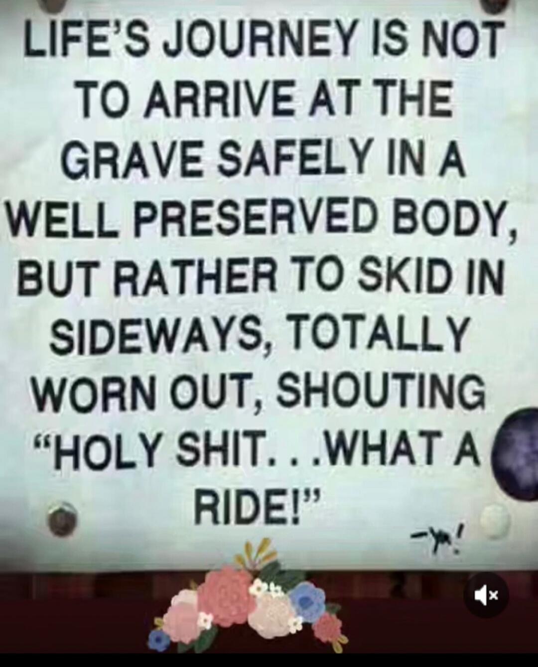 LIFE'S JOURNEY IS NOT TO ARRIVE AT THE GRAVE SAFELY IN A WELL PRESERVED BODY, BUT RATHER TO SKID IN SIDEWAYS, TOTALLY WORN OUT, SHOUTING 