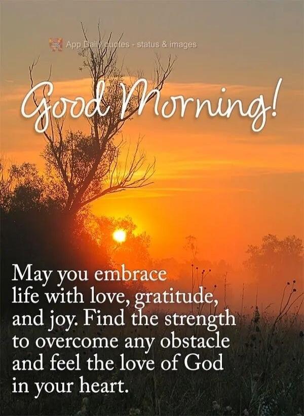 Good Morning! May you embrace life with love, gratitude, and joy. Find the strength to overcome any obstacle and feel the love of God in your heart.