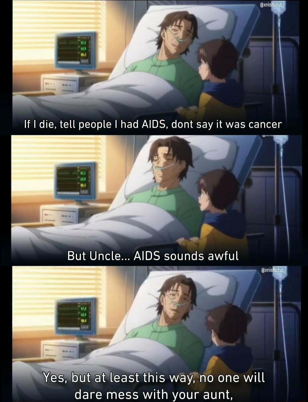 If I die, tell people I had AIDS, don't say it was cancer. But Uncle... AIDS sounds awful. Yes, but at least this way, no one will dare mess with your aunt,