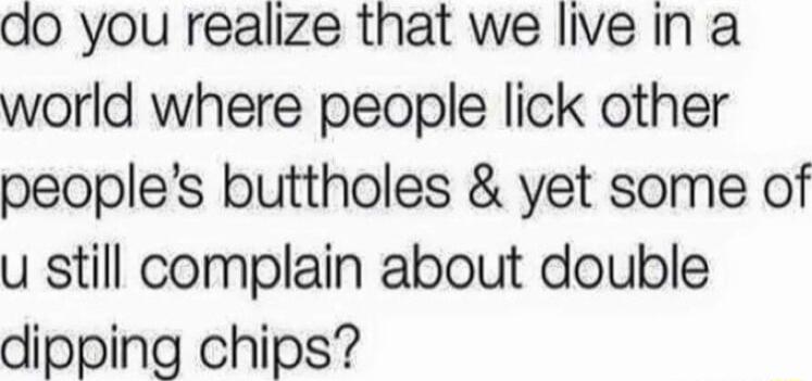 ao you realize that we live in a world where people lick other peoples buttholes yet some of u still complain about double dipping chips