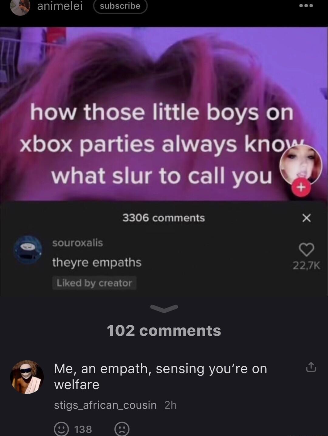 animelei subscribe how those little boys on xbox parties always kno L EVES V XL 1 RYeTT 3306 comments X souroxalis theyre empaths 227K Liked by creator 102 comments Me an empath sensing youre on U welfare u stigs_african_cousin 2h 1B O
