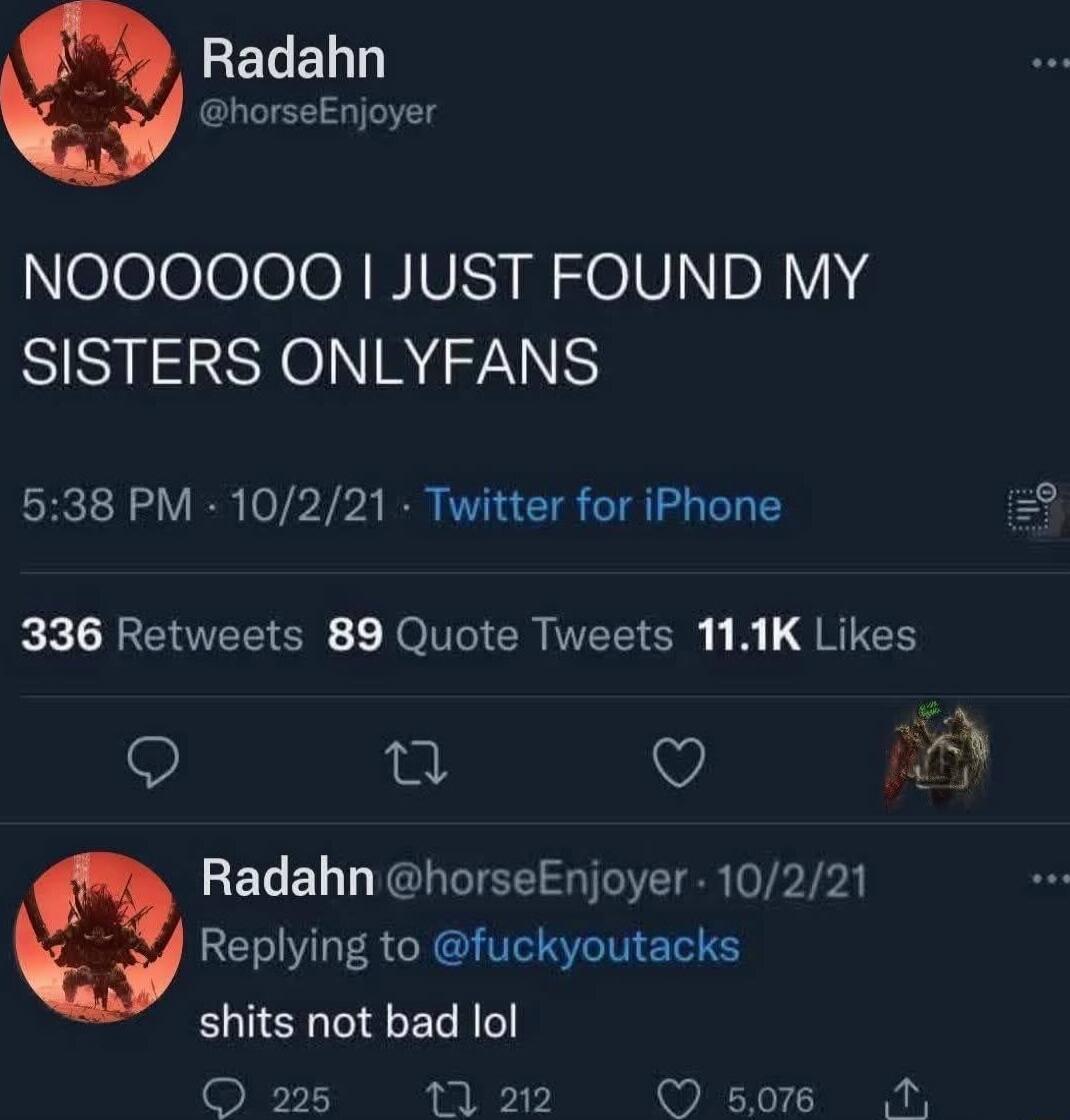 NOOOOOOO I JUST FOUND MY SISTERS ONLYFANS

5:38 PM · 10/2/21 · Twitter for iPhone

336 Retweets 89 Quote Tweets 11.1K Likes

Radahn @horseEnjoyer · 10/2/21 replying to @fuckyouatcks
shits not bad lol