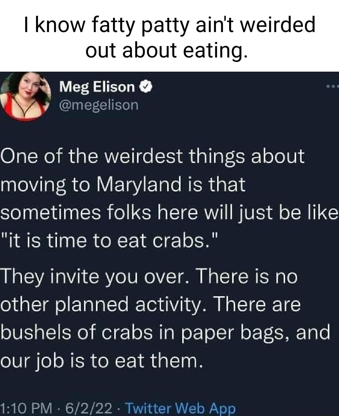 know fatty patty aint weirded out about eating Meg 2EL 0 m One of the weirdest things about el R R VETaYETale NEREYs sometimes folks here will just be like it is time to eat crabs They invite you over There is no other planned activity There are bushels of crabs in paper bags and our job is to eat them Twitter Web App