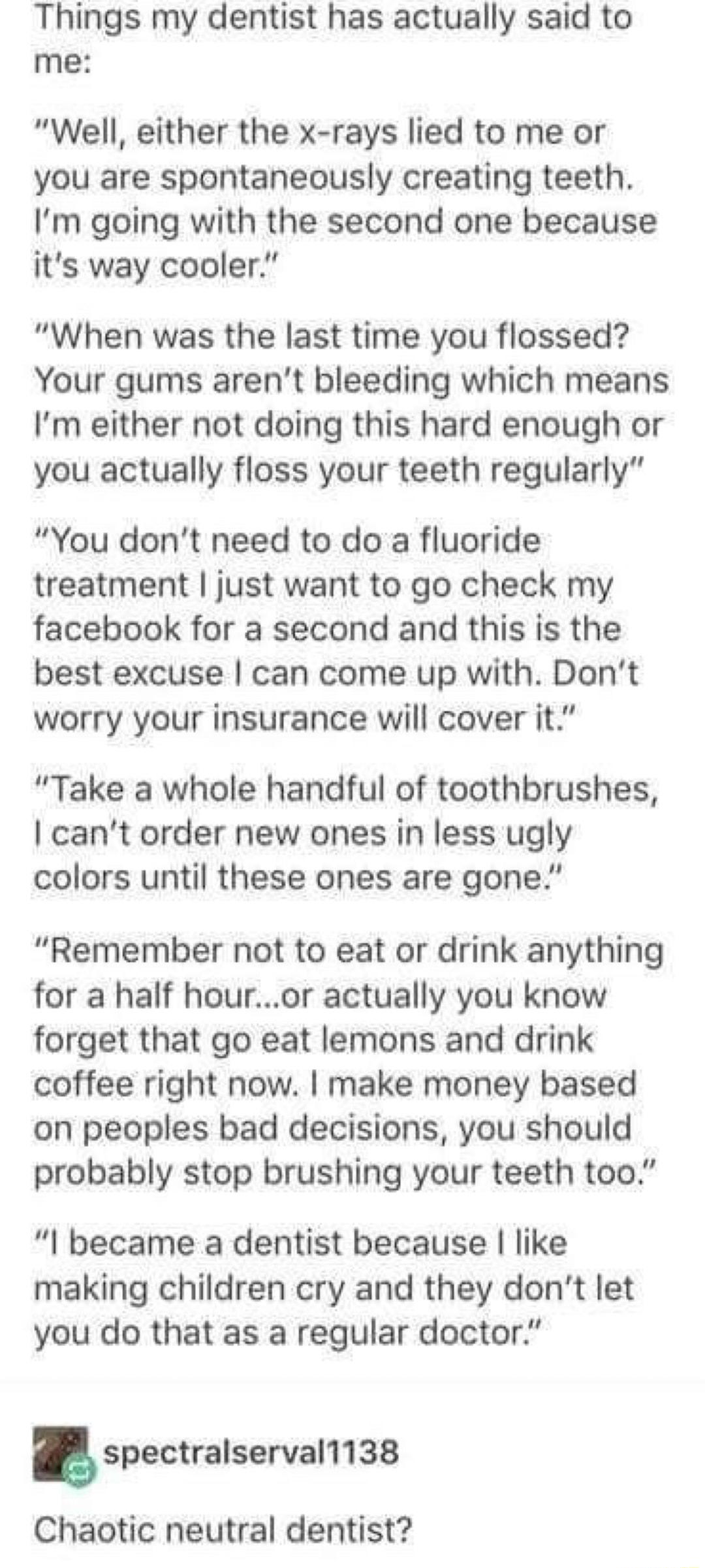 Things my dentist has actually said to me Well either the x rays lied to me or you are spontaneously creating teeth Im going with the second one because its way cooler When was the last time you flossed Your gums arent bleeding which means Im either not doing this hard enough or you actually floss your teeth regularly You dont need to do a fluoride treatment just want to go check my facebook for a