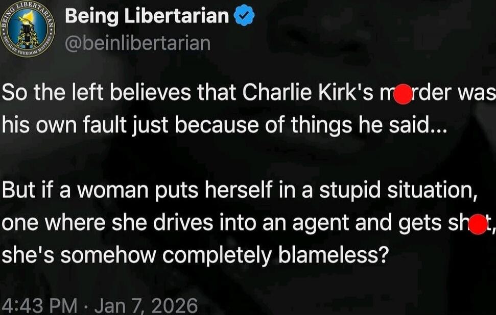 Being Libertarian @beinlibertarian: So the left believes that Charlie Kirk's murder was his own fault just because of things he said... But if a woman puts herself in a stupid situation, one where she drives into an agent and gets shot, she's somehow completely blameless?
4:43 PM · Jan 7, 2026