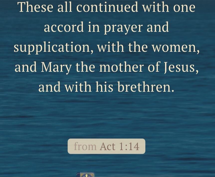These all continued with one accord in prayer and supplication, with the women, and Mary the mother of Jesus, and with his brethren. (from Acts 1:14)