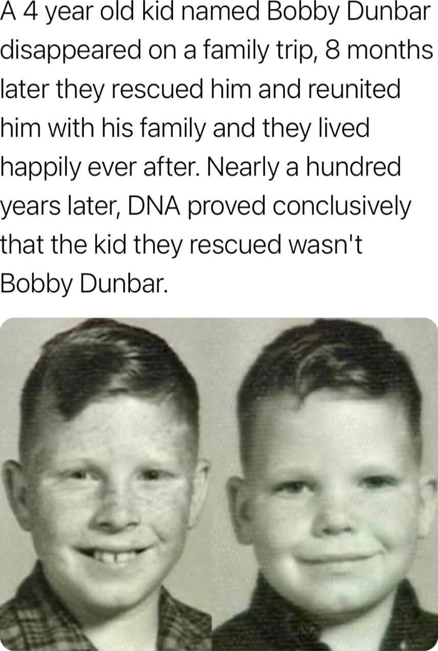 A 4 year old Kid named Bobby Dunbar disappeared on a family trip 8 months later they rescued him and reunited him with his family and they lived happily ever after Nearly a hundred years later DNA proved conclusively that the kid they rescued wasnt Bobby Dunbar