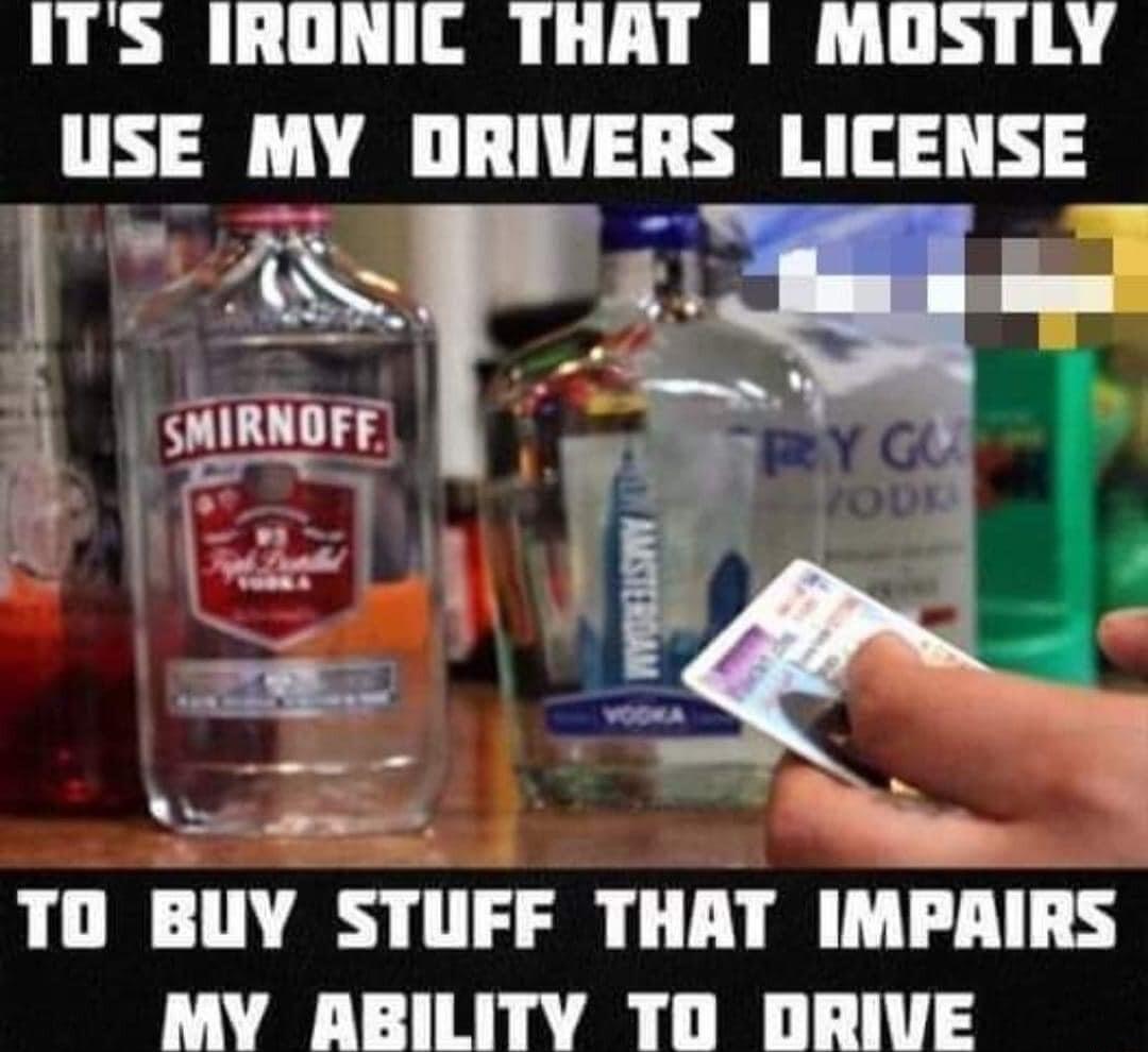 ITS IRONIC THAT 1 MOSTLY USE MY DRIVERS LICENSE i vy TO BUY STUFF THAT IMPAIRS MY ABILITY TD DRIVE