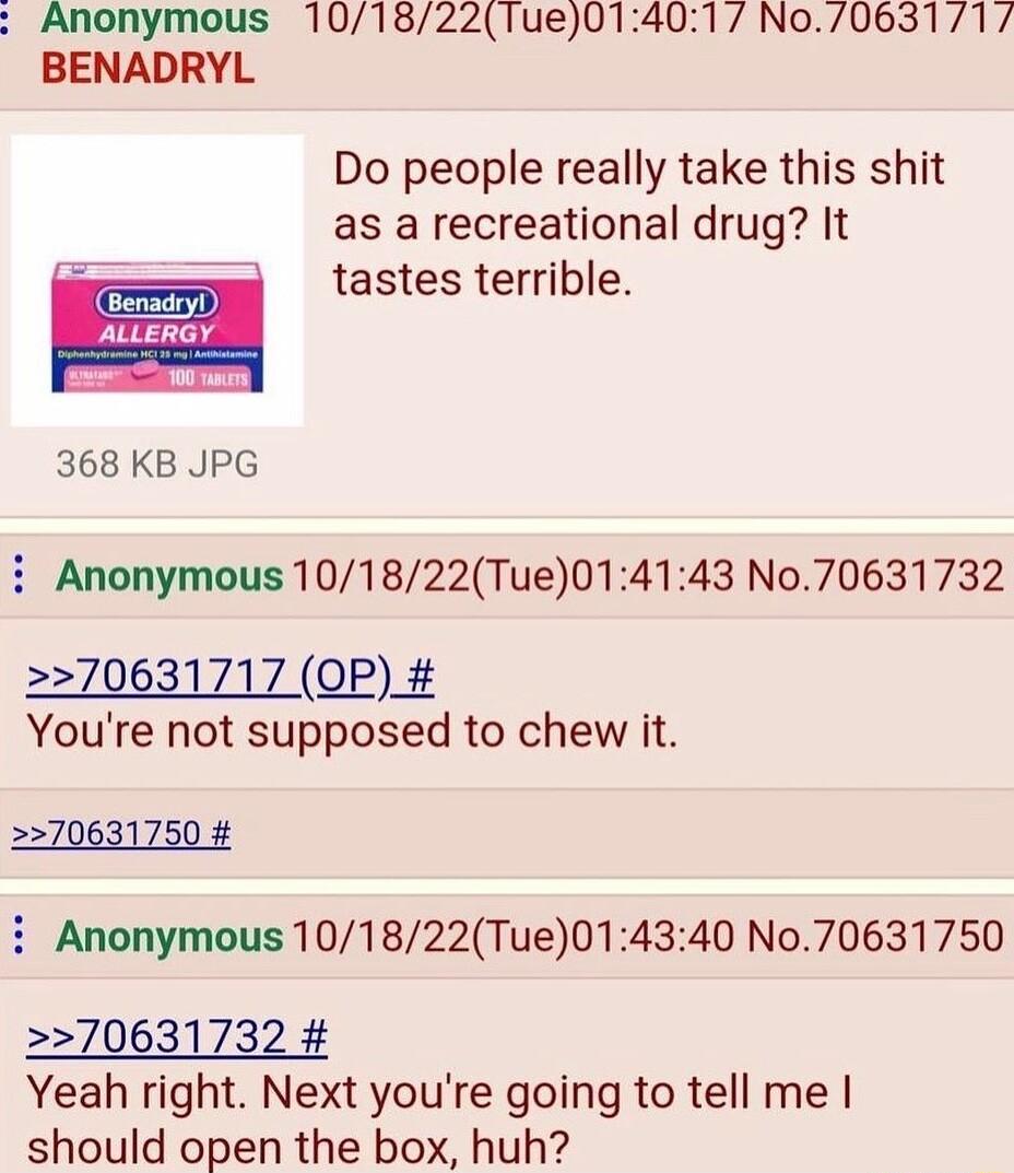 Anonymous 1018221ue01401 No706311 BENADRYL Do people really take this shit as a recreational drug It tastes terrible ALLERGY e s 368 KB JPG i Anonymous 101822Tue014143 No70631732 70631717 OP Youre not supposed to chew it 70631750 i Anonymous 101822Tue014340 No70631750 70631732 Yeah right Next youre going to tell me should open the box huh