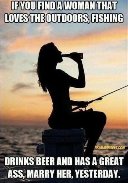 IF YOU FIND A WOMAN THAT LOVES THE OUTDOORS, FISHING
DRINKS BEER AND HAS A GREAT ASS, MARRY HER, YESTERDAY.