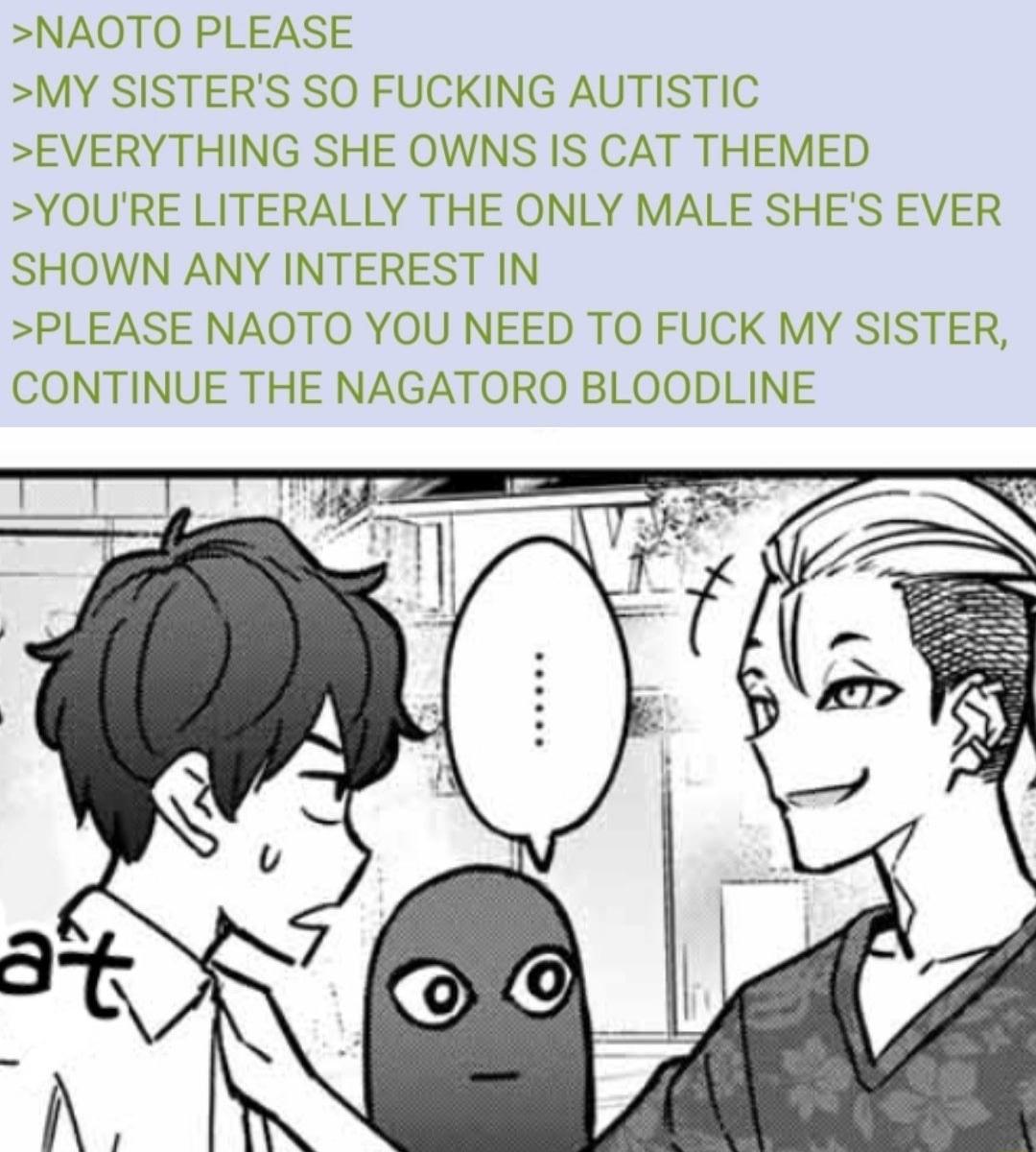 NAOTO PLEASE MY SISTERS SO FUCKING AUTISTIC EVERYTHING SHE OWNS IS CAT THEMED YOURE LITERALLY THE ONLY MALE SHES EVER SHOWN ANY INTEREST IN PLEASE NAOTO YOU NEED TO FUCK MY SISTER CONTINUE THE NAGATORO BLOODLINE