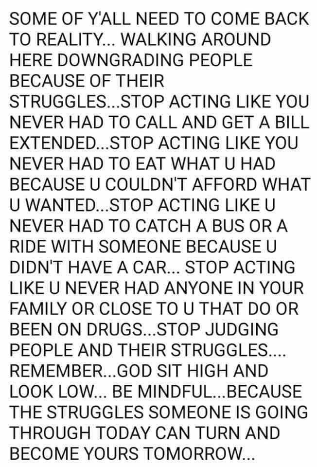 SOME OF YALL NEED TO COME BACK TO REALITY WALKING AROUND HERE DOWNGRADING PEOPLE BECAUSE OF THEIR STRUGGLESSTOP ACTING LIKE YOU NEVER HAD TO CALL AND GET A BILL EXTENDEDSTOP ACTING LIKE YOU NEVER HAD TO EAT WHAT U HAD BECAUSE U COULDNT AFFORD WHAT U WANTEDSTOP ACTING LIKE U NEVER HAD TO CATCH ABUS OR A RIDE WITH SOMEONE BECAUSE U DIDNT HAVE A CAR STOP ACTING LIKE U NEVER HAD ANYONE IN YOUR FAMILY 