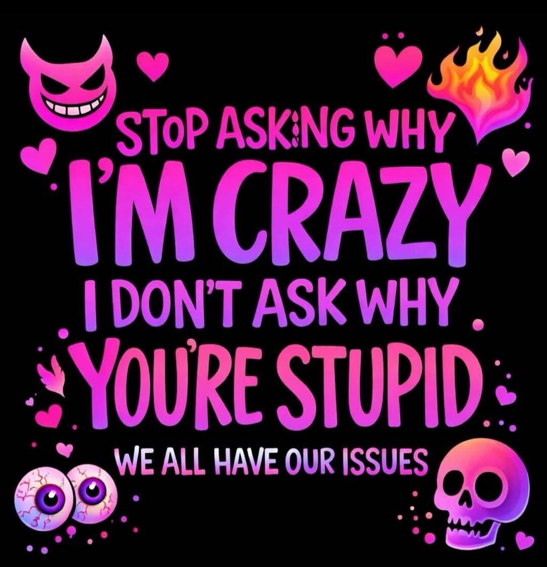 STOP ASKING WHY I'M CRAZY I DON'T ASK WHY YOU'RE STUPID WE ALL HAVE OUR ISSUES