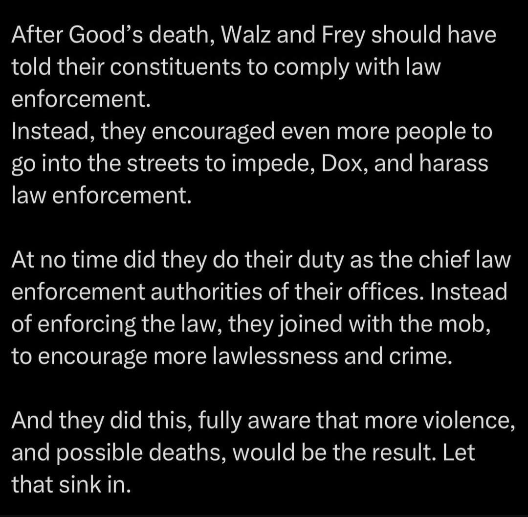 After Good’s death, Walz and Frey should have told their constituents to comply with law enforcement. Instead, they encouraged even more people to go into the streets to impede, Dox, and harass law enforcement.

At no time did they do their duty as the chief law enforcement authorities of their offices. Instead of enforcing the law, they joined wit
