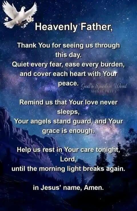 Heavenly Father,
Thank You for seeing us through this day.
Quiet every fear, ease every burden, and cover each heart with Your peace.
Remind us that Your love never sleeps,
Your angels stand guard, and Your grace is enough.
Help us rest in Your care tonight,
Lord,
until the morning light breaks again.
in Jesus’ name, Amen.