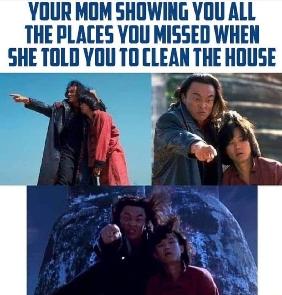 YOUR MOM SHOWING YOU ALL THE PLACES YOU MISSED WHEN SHE TOLD YOU TO CLEAN THE HlllISE oy t